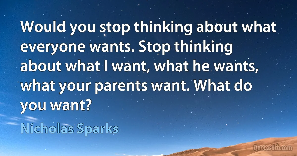 Would you stop thinking about what everyone wants. Stop thinking
about what I want, what he wants, what your parents want. What do you want? (Nicholas Sparks)