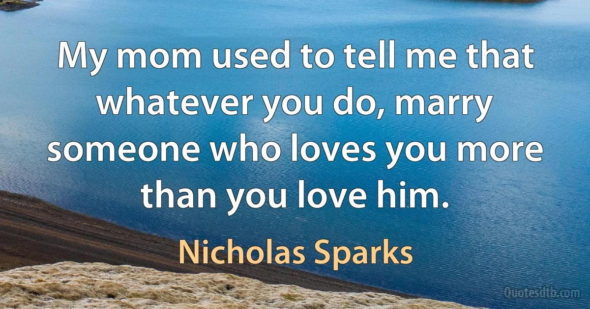 My mom used to tell me that whatever you do, marry someone who loves you more than you love him. (Nicholas Sparks)