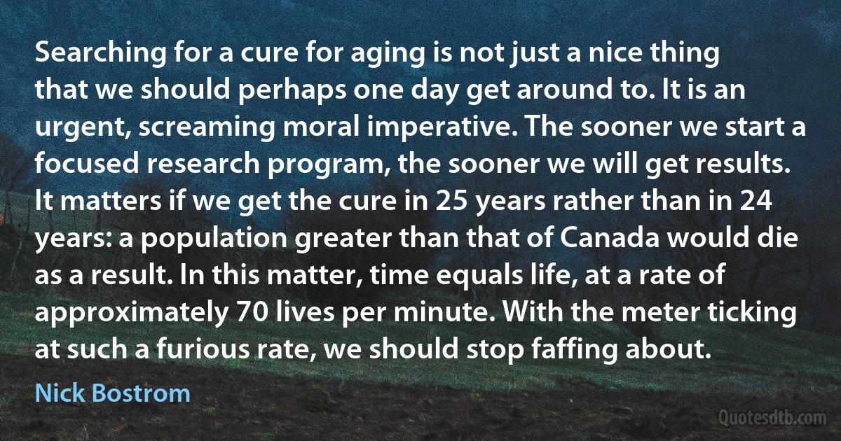 Searching for a cure for aging is not just a nice thing that we should perhaps one day get around to. It is an urgent, screaming moral imperative. The sooner we start a focused research program, the sooner we will get results. It matters if we get the cure in 25 years rather than in 24 years: a population greater than that of Canada would die as a result. In this matter, time equals life, at a rate of approximately 70 lives per minute. With the meter ticking at such a furious rate, we should stop faffing about. (Nick Bostrom)