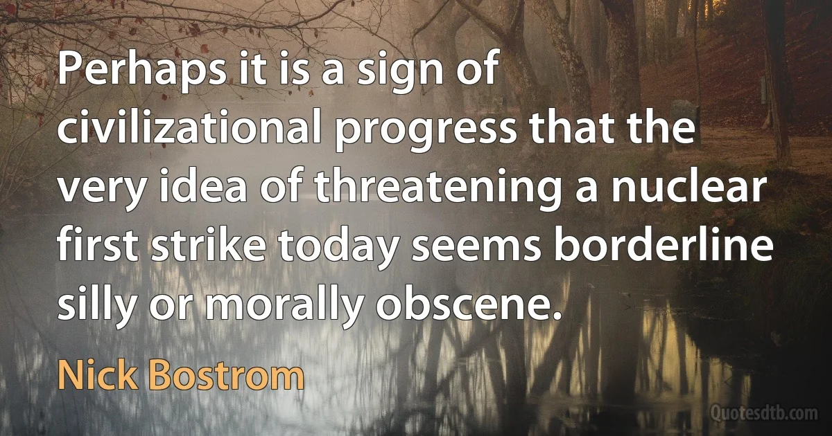 Perhaps it is a sign of civilizational progress that the very idea of threatening a nuclear first strike today seems borderline silly or morally obscene. (Nick Bostrom)