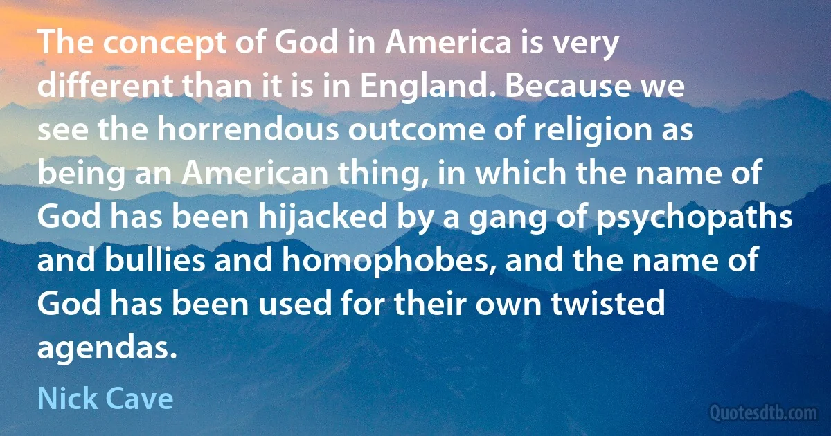 The concept of God in America is very different than it is in England. Because we see the horrendous outcome of religion as being an American thing, in which the name of God has been hijacked by a gang of psychopaths and bullies and homophobes, and the name of God has been used for their own twisted agendas. (Nick Cave)