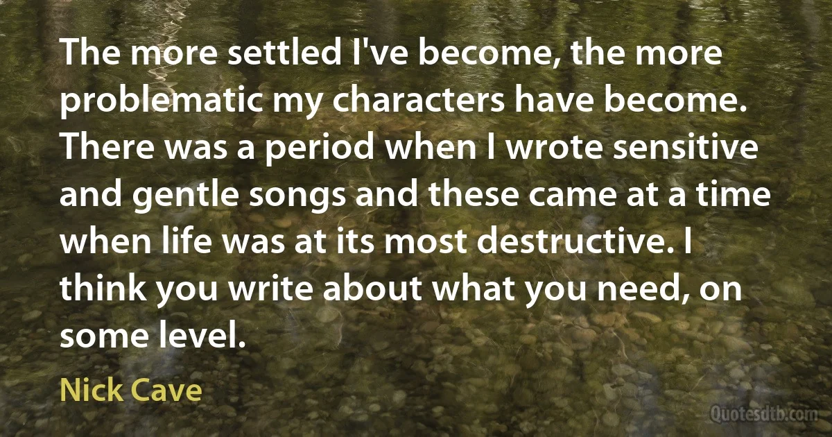 The more settled I've become, the more problematic my characters have become. There was a period when I wrote sensitive and gentle songs and these came at a time when life was at its most destructive. I think you write about what you need, on some level. (Nick Cave)