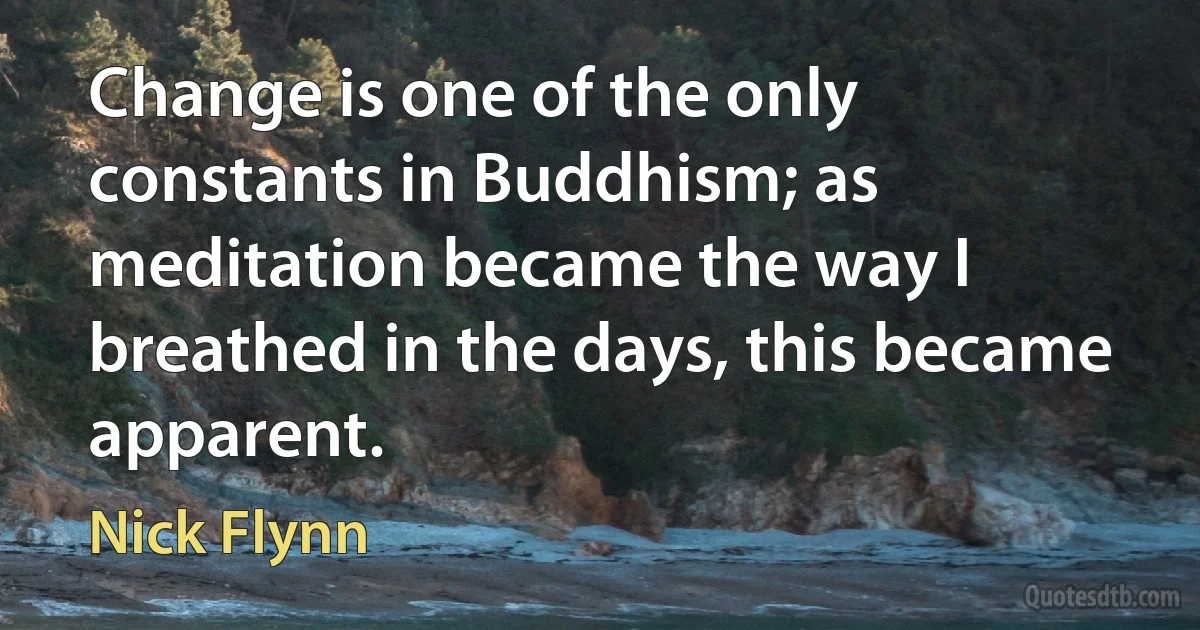 Change is one of the only constants in Buddhism; as meditation became the way I breathed in the days, this became apparent. (Nick Flynn)