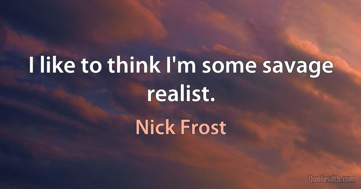 I like to think I'm some savage realist. (Nick Frost)