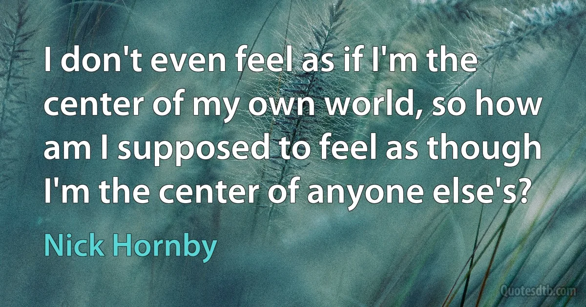 I don't even feel as if I'm the center of my own world, so how am I supposed to feel as though I'm the center of anyone else's? (Nick Hornby)