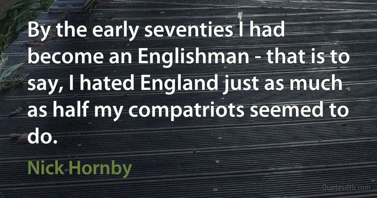 By the early seventies I had become an Englishman - that is to say, I hated England just as much as half my compatriots seemed to do. (Nick Hornby)