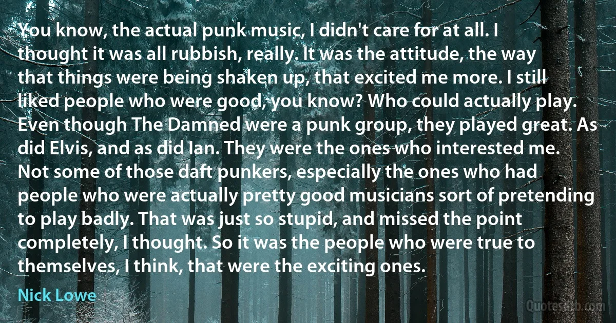 You know, the actual punk music, I didn't care for at all. I thought it was all rubbish, really. It was the attitude, the way that things were being shaken up, that excited me more. I still liked people who were good, you know? Who could actually play. Even though The Damned were a punk group, they played great. As did Elvis, and as did Ian. They were the ones who interested me. Not some of those daft punkers, especially the ones who had people who were actually pretty good musicians sort of pretending to play badly. That was just so stupid, and missed the point completely, I thought. So it was the people who were true to themselves, I think, that were the exciting ones. (Nick Lowe)