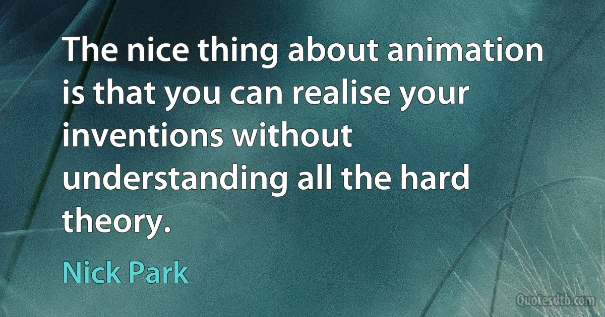 The nice thing about animation is that you can realise your inventions without understanding all the hard theory. (Nick Park)