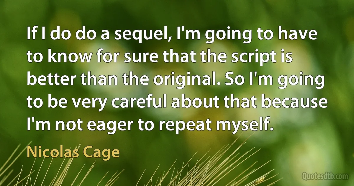 If I do do a sequel, I'm going to have to know for sure that the script is better than the original. So I'm going to be very careful about that because I'm not eager to repeat myself. (Nicolas Cage)