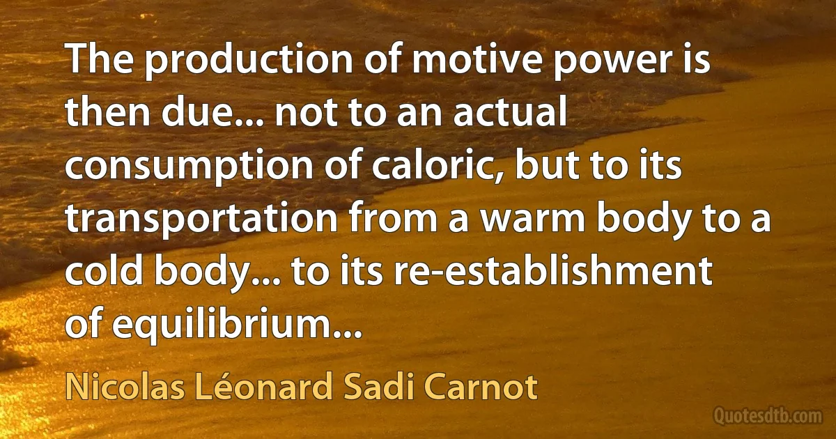 The production of motive power is then due... not to an actual consumption of caloric, but to its transportation from a warm body to a cold body... to its re-establishment of equilibrium... (Nicolas Léonard Sadi Carnot)