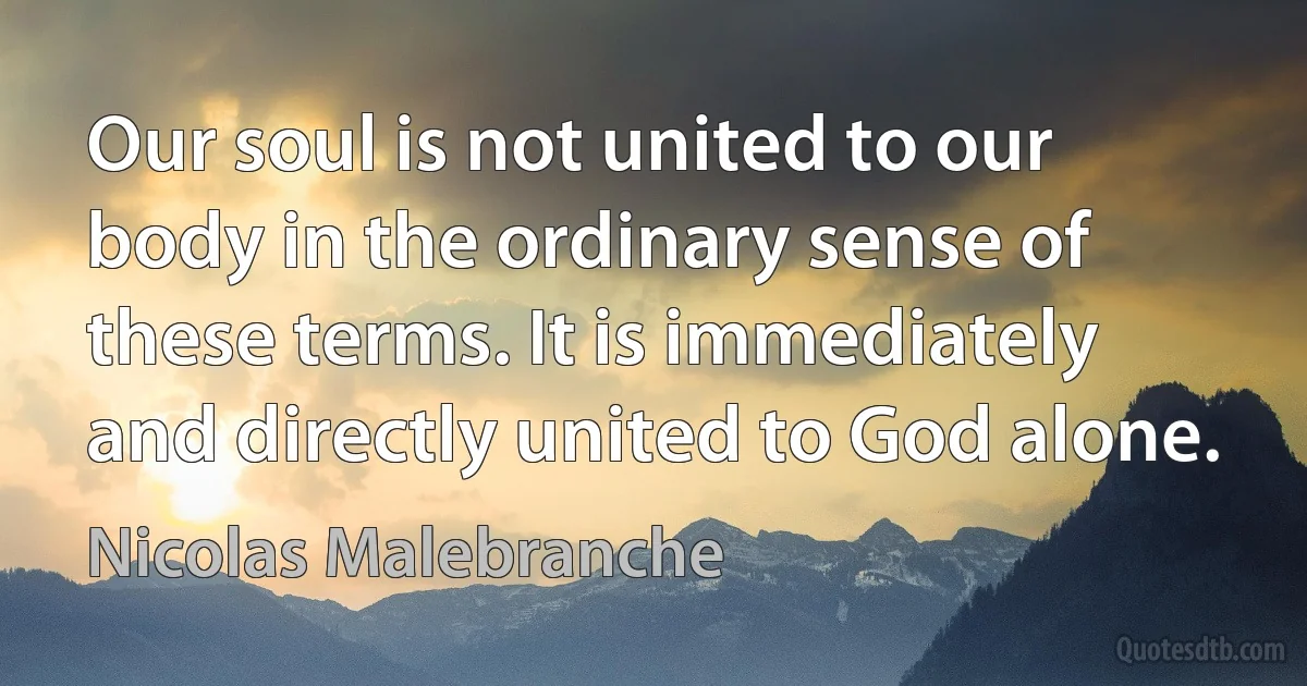 Our soul is not united to our body in the ordinary sense of these terms. It is immediately and directly united to God alone. (Nicolas Malebranche)