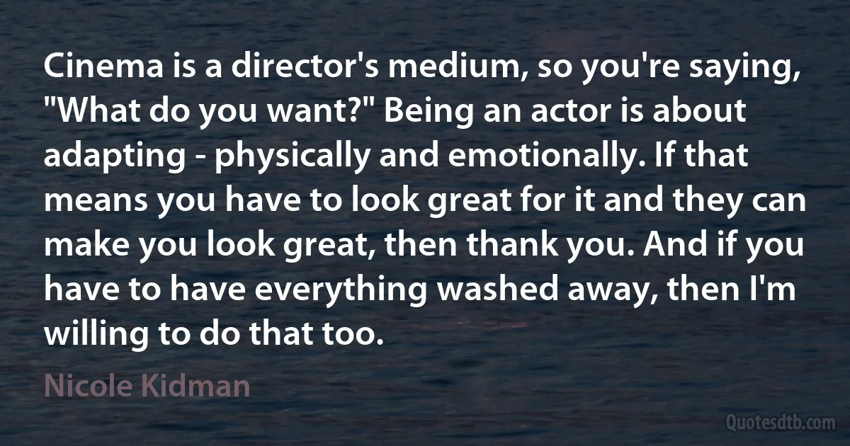 Cinema is a director's medium, so you're saying, "What do you want?" Being an actor is about adapting - physically and emotionally. If that means you have to look great for it and they can make you look great, then thank you. And if you have to have everything washed away, then I'm willing to do that too. (Nicole Kidman)