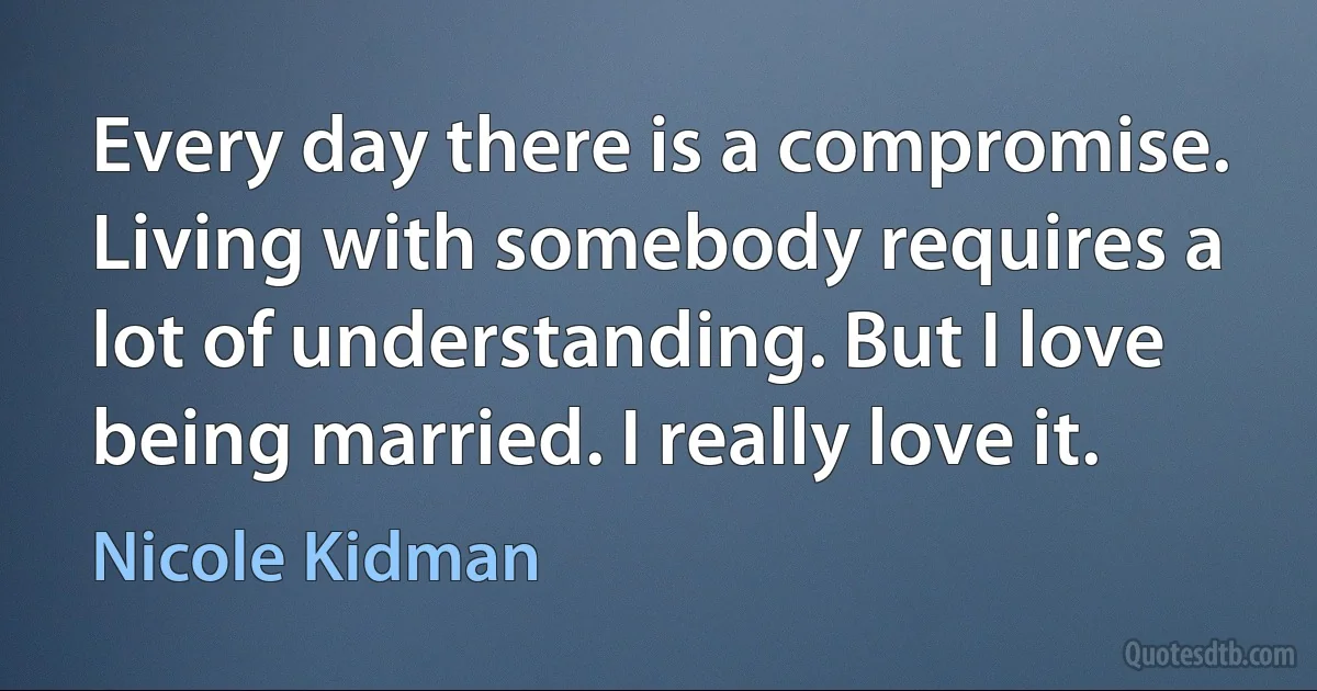 Every day there is a compromise. Living with somebody requires a lot of understanding. But I love being married. I really love it. (Nicole Kidman)