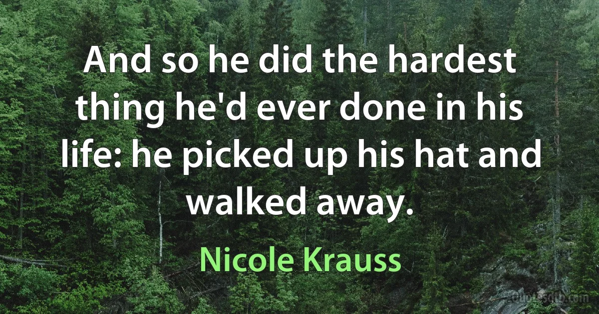 And so he did the hardest thing he'd ever done in his life: he picked up his hat and walked away. (Nicole Krauss)