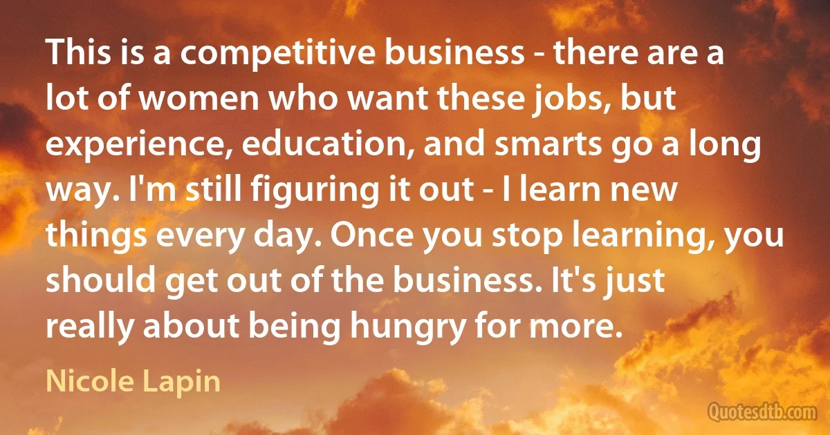 This is a competitive business - there are a lot of women who want these jobs, but experience, education, and smarts go a long way. I'm still figuring it out - I learn new things every day. Once you stop learning, you should get out of the business. It's just really about being hungry for more. (Nicole Lapin)