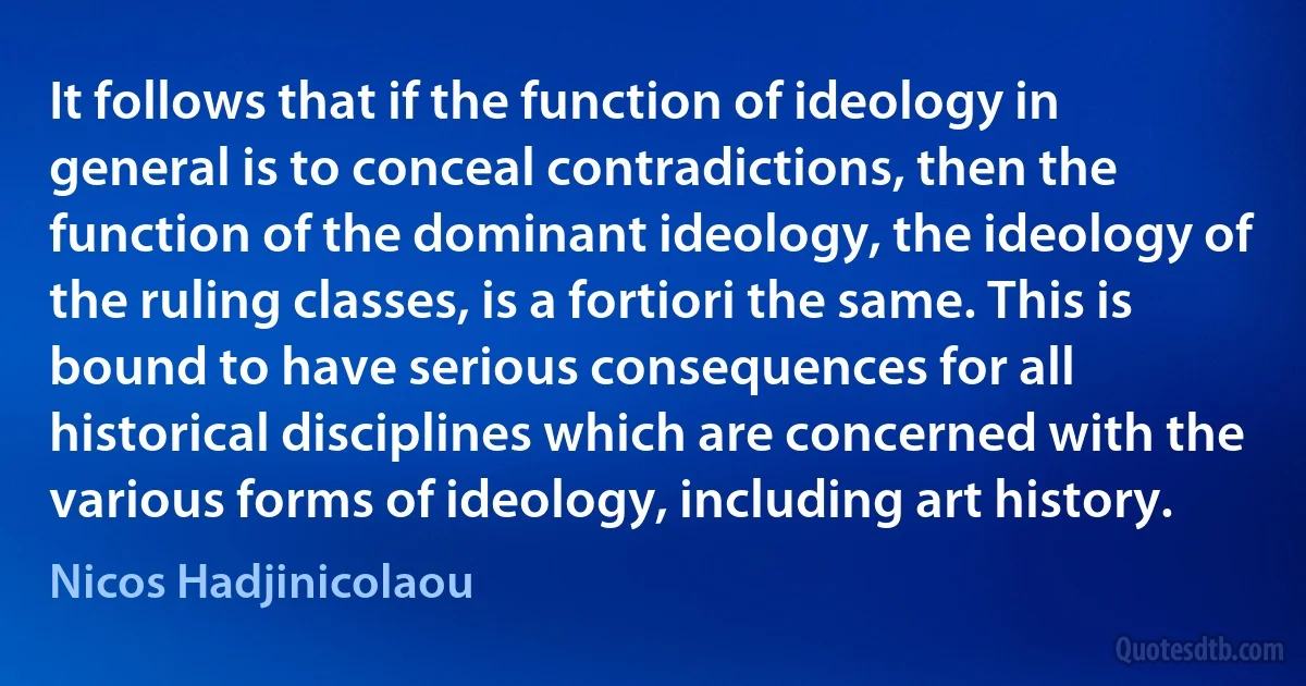 It follows that if the function of ideology in general is to conceal contradictions, then the function of the dominant ideology, the ideology of the ruling classes, is a fortiori the same. This is bound to have serious consequences for all historical disciplines which are concerned with the various forms of ideology, including art history. (Nicos Hadjinicolaou)