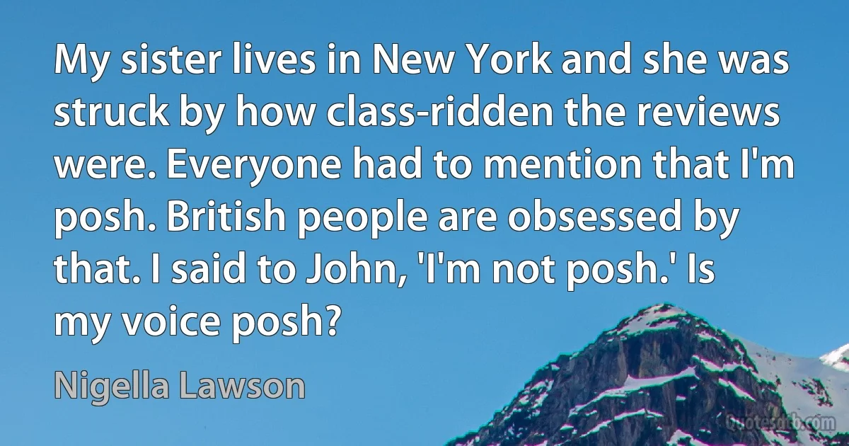 My sister lives in New York and she was struck by how class-ridden the reviews were. Everyone had to mention that I'm posh. British people are obsessed by that. I said to John, 'I'm not posh.' Is my voice posh? (Nigella Lawson)