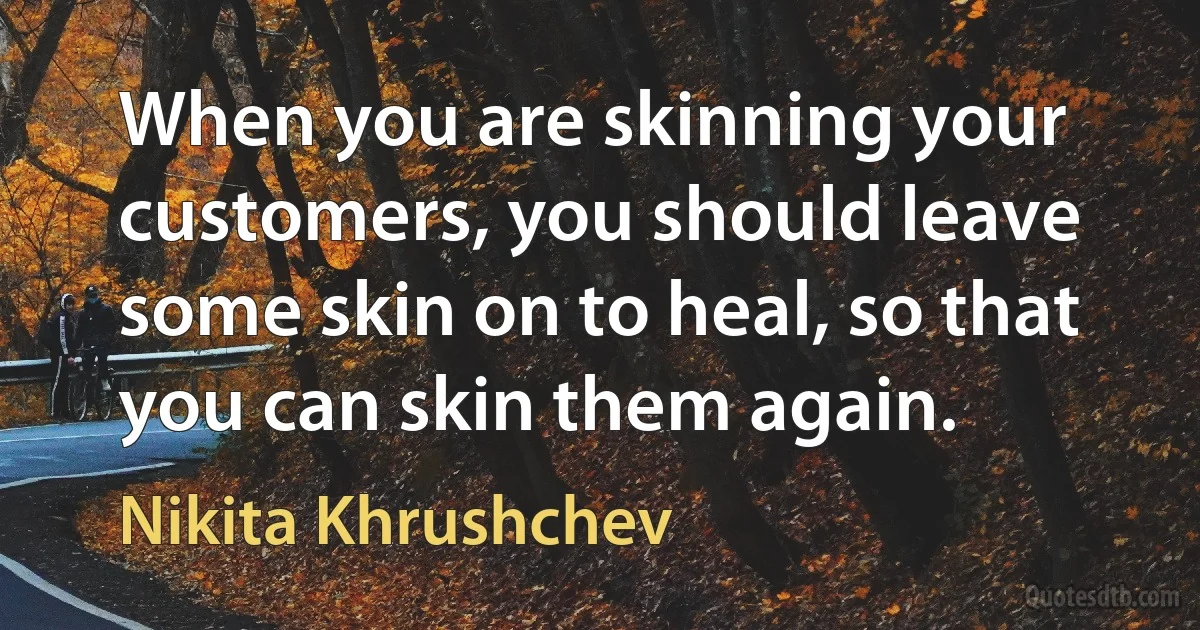 When you are skinning your customers, you should leave some skin on to heal, so that you can skin them again. (Nikita Khrushchev)