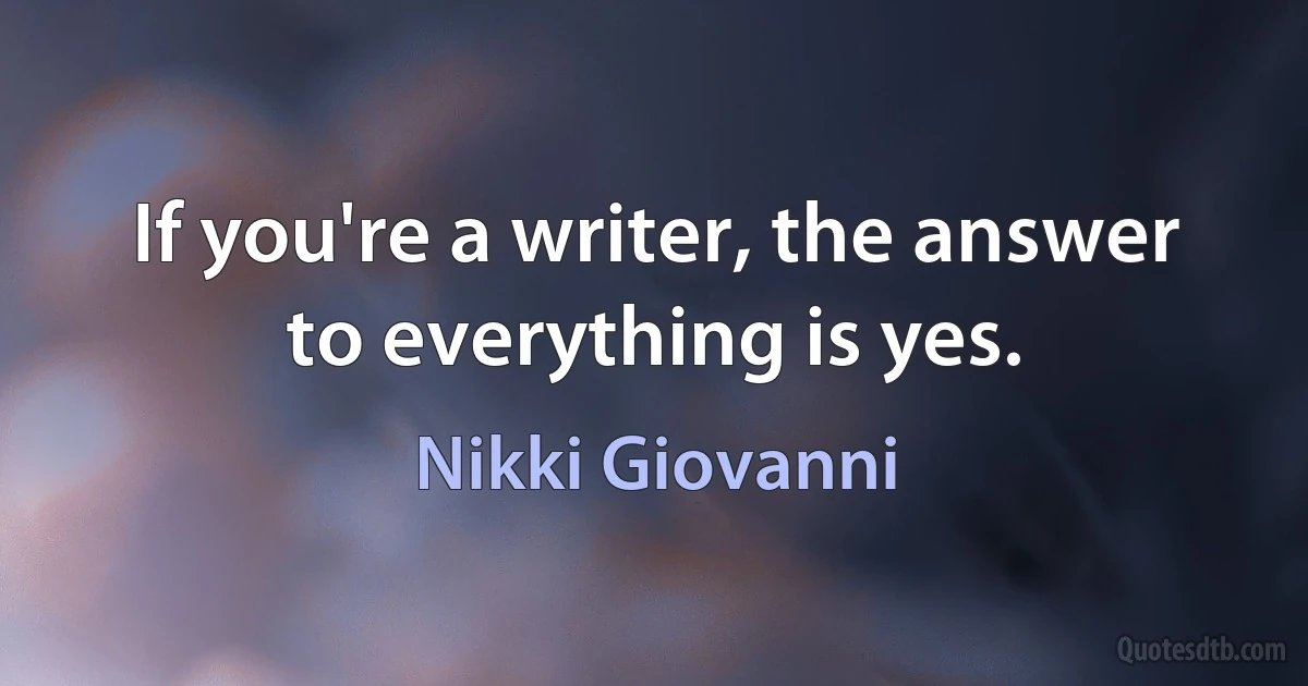 If you're a writer, the answer to everything is yes. (Nikki Giovanni)