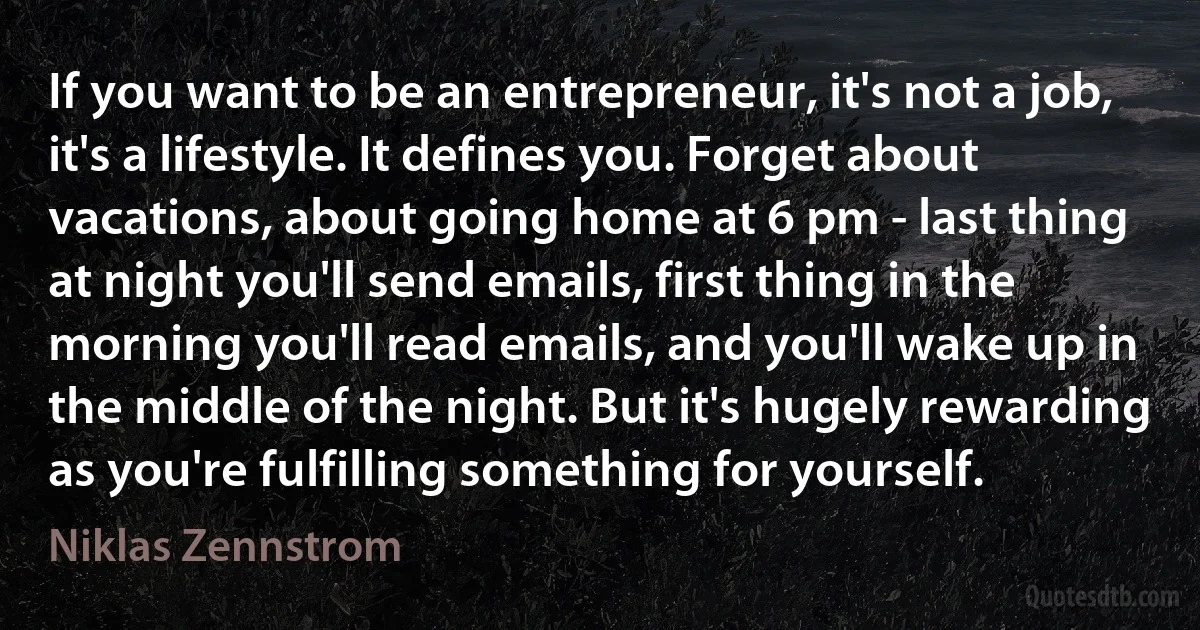 If you want to be an entrepreneur, it's not a job, it's a lifestyle. It defines you. Forget about vacations, about going home at 6 pm - last thing at night you'll send emails, first thing in the morning you'll read emails, and you'll wake up in the middle of the night. But it's hugely rewarding as you're fulfilling something for yourself. (Niklas Zennstrom)