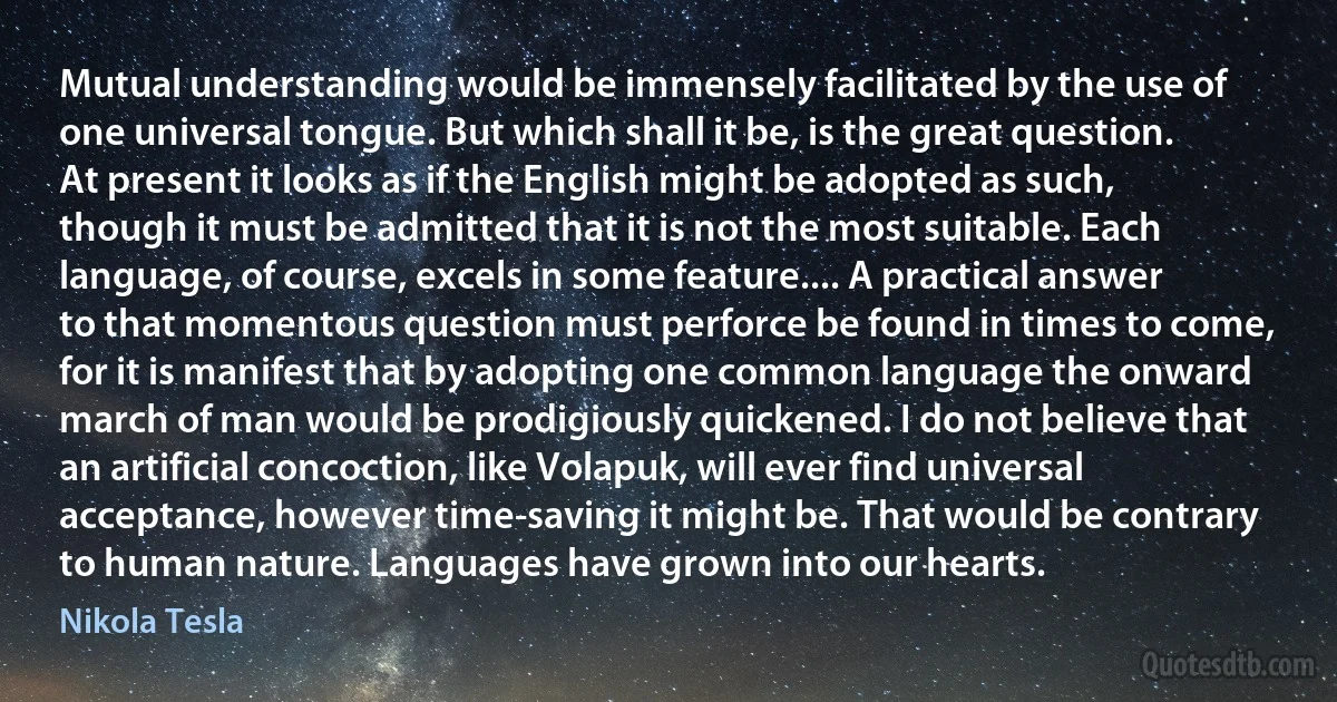 Mutual understanding would be immensely facilitated by the use of one universal tongue. But which shall it be, is the great question. At present it looks as if the English might be adopted as such, though it must be admitted that it is not the most suitable. Each language, of course, excels in some feature.... A practical answer to that momentous question must perforce be found in times to come, for it is manifest that by adopting one common language the onward march of man would be prodigiously quickened. I do not believe that an artificial concoction, like Volapuk, will ever find universal acceptance, however time-saving it might be. That would be contrary to human nature. Languages have grown into our hearts. (Nikola Tesla)