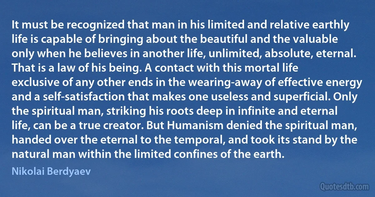 It must be recognized that man in his limited and relative earthly life is capable of bringing about the beautiful and the valuable only when he believes in another life, unlimited, absolute, eternal. That is a law of his being. A contact with this mortal life exclusive of any other ends in the wearing-away of effective energy and a self-satisfaction that makes one useless and superficial. Only the spiritual man, striking his roots deep in infinite and eternal life, can be a true creator. But Humanism denied the spiritual man, handed over the eternal to the temporal, and took its stand by the natural man within the limited confines of the earth. (Nikolai Berdyaev)