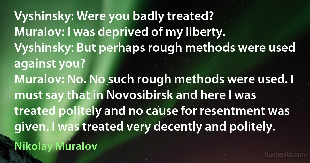 Vyshinsky: Were you badly treated?
Muralov: I was deprived of my liberty.
Vyshinsky: But perhaps rough methods were used against you?
Muralov: No. No such rough methods were used. I must say that in Novosibirsk and here I was treated politely and no cause for resentment was given. I was treated very decently and politely. (Nikolay Muralov)