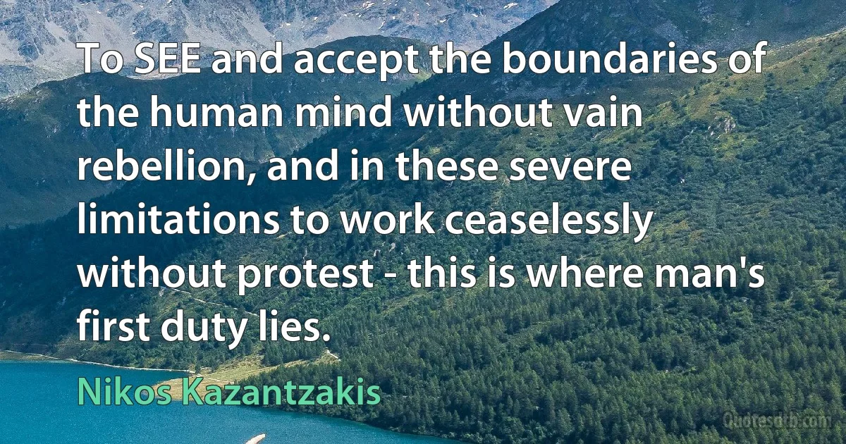 To SEE and accept the boundaries of the human mind without vain rebellion, and in these severe limitations to work ceaselessly without protest - this is where man's first duty lies. (Nikos Kazantzakis)