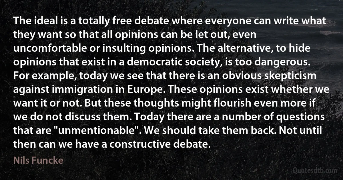 The ideal is a totally free debate where everyone can write what they want so that all opinions can be let out, even uncomfortable or insulting opinions. The alternative, to hide opinions that exist in a democratic society, is too dangerous. For example, today we see that there is an obvious skepticism against immigration in Europe. These opinions exist whether we want it or not. But these thoughts might flourish even more if we do not discuss them. Today there are a number of questions that are "unmentionable". We should take them back. Not until then can we have a constructive debate. (Nils Funcke)