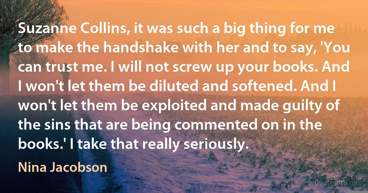 Suzanne Collins, it was such a big thing for me to make the handshake with her and to say, 'You can trust me. I will not screw up your books. And I won't let them be diluted and softened. And I won't let them be exploited and made guilty of the sins that are being commented on in the books.' I take that really seriously. (Nina Jacobson)