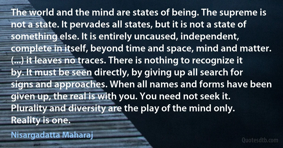 The world and the mind are states of being. The supreme is not a state. It pervades all states, but it is not a state of something else. It is entirely uncaused, independent, complete in itself, beyond time and space, mind and matter. (...) it leaves no traces. There is nothing to recognize it by. It must be seen directly, by giving up all search for signs and approaches. When all names and forms have been given up, the real is with you. You need not seek it. Plurality and diversity are the play of the mind only. Reality is one. (Nisargadatta Maharaj)