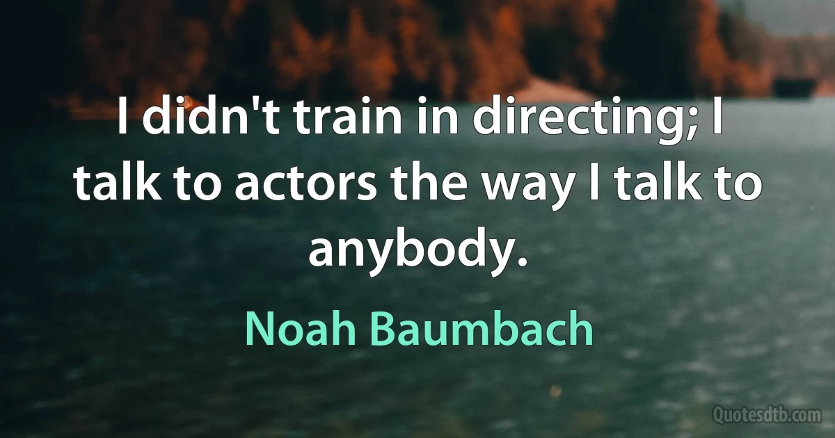 I didn't train in directing; I talk to actors the way I talk to anybody. (Noah Baumbach)