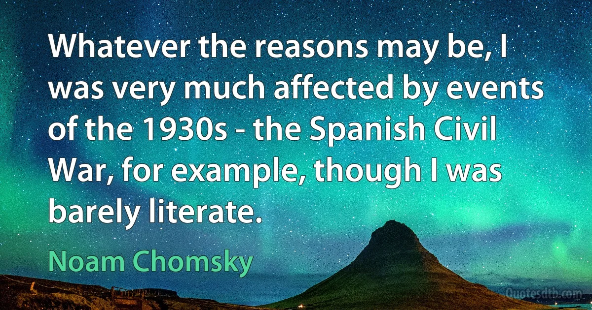 Whatever the reasons may be, I was very much affected by events of the 1930s - the Spanish Civil War, for example, though I was barely literate. (Noam Chomsky)