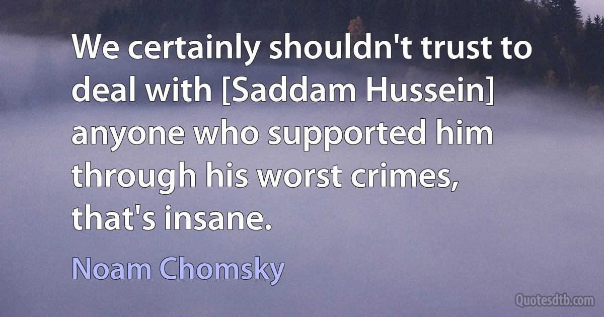 We certainly shouldn't trust to deal with [Saddam Hussein] anyone who supported him through his worst crimes, that's insane. (Noam Chomsky)