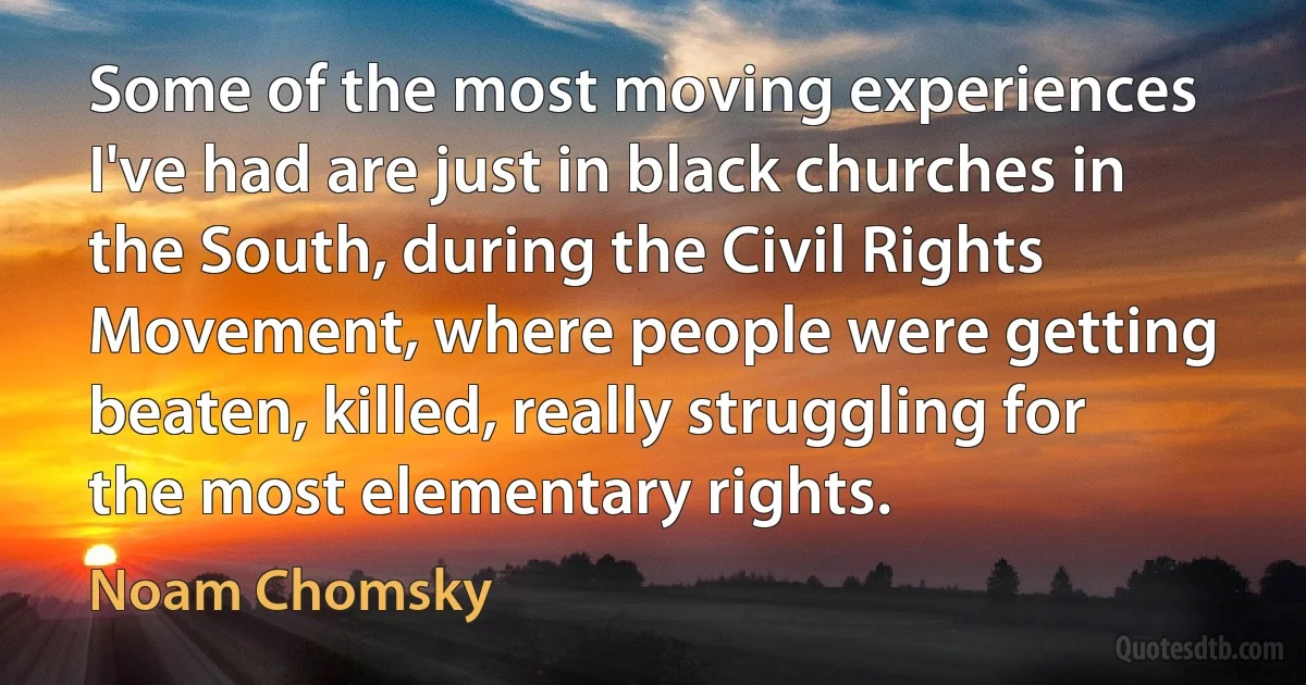 Some of the most moving experiences I've had are just in black churches in the South, during the Civil Rights Movement, where people were getting beaten, killed, really struggling for the most elementary rights. (Noam Chomsky)