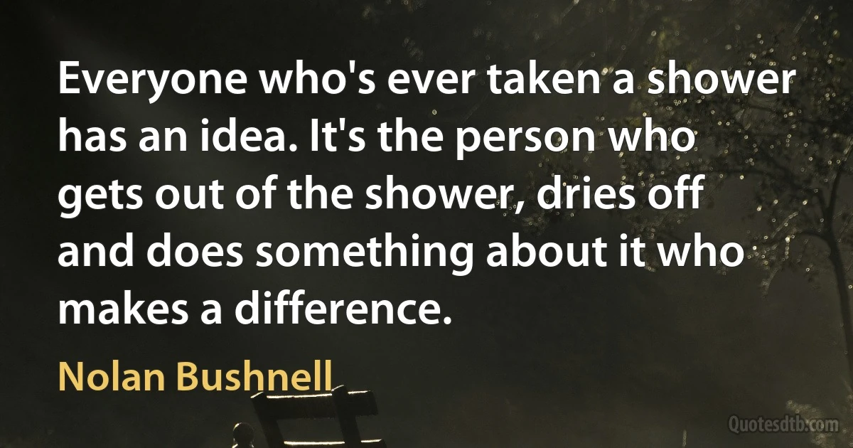 Everyone who's ever taken a shower has an idea. It's the person who gets out of the shower, dries off and does something about it who makes a difference. (Nolan Bushnell)