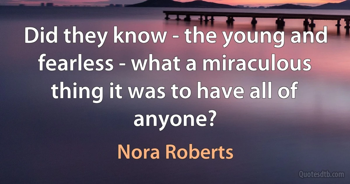 Did they know - the young and fearless - what a miraculous thing it was to have all of anyone? (Nora Roberts)