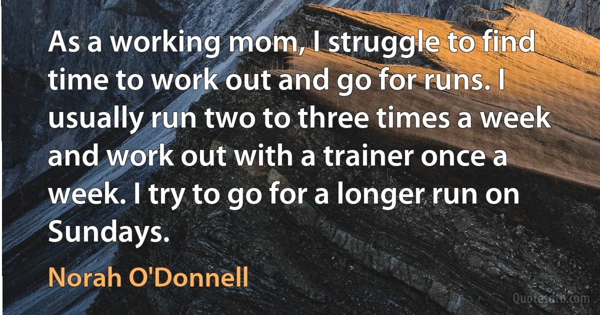 As a working mom, I struggle to find time to work out and go for runs. I usually run two to three times a week and work out with a trainer once a week. I try to go for a longer run on Sundays. (Norah O'Donnell)