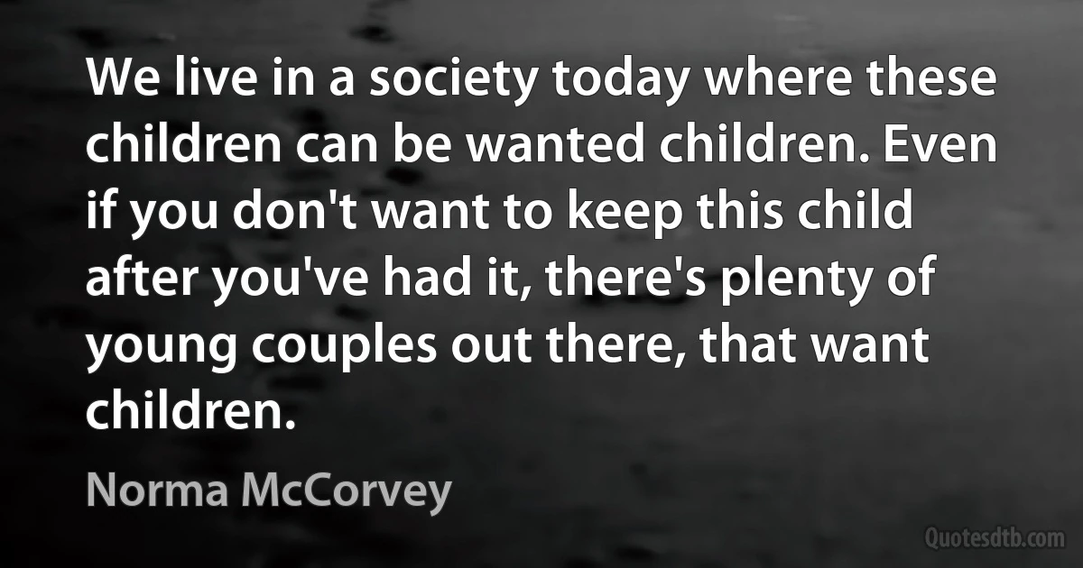 We live in a society today where these children can be wanted children. Even if you don't want to keep this child after you've had it, there's plenty of young couples out there, that want children. (Norma McCorvey)