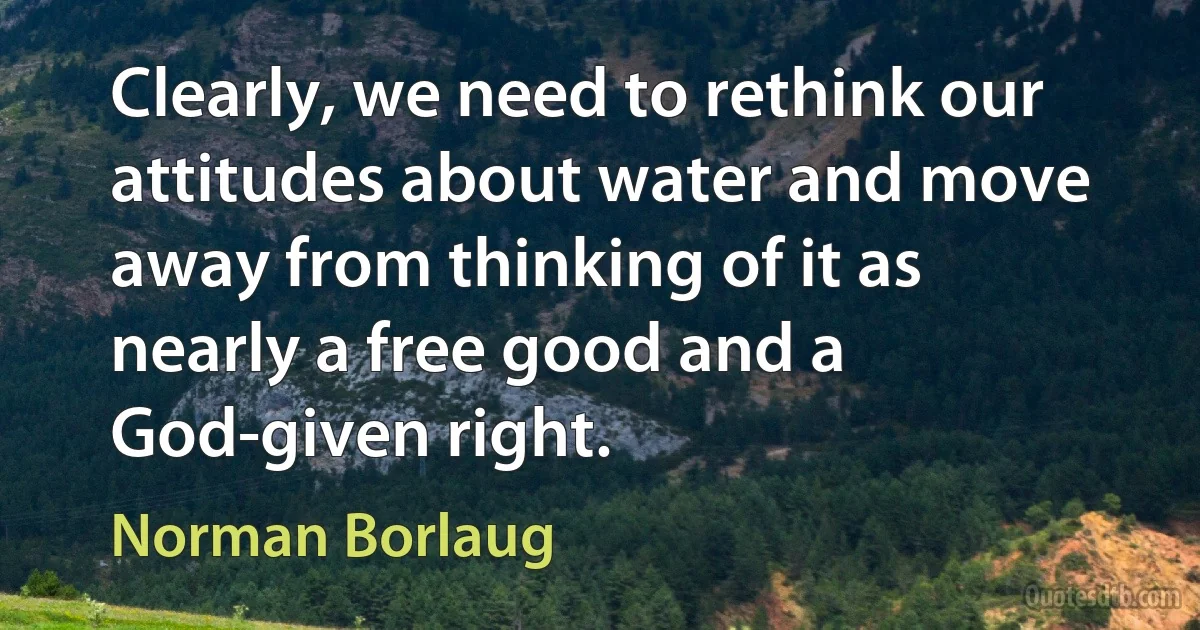 Clearly, we need to rethink our attitudes about water and move away from thinking of it as nearly a free good and a God-given right. (Norman Borlaug)