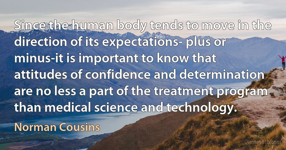 Since the human body tends to move in the direction of its expectations- plus or minus-it is important to know that attitudes of confidence and determination are no less a part of the treatment program than medical science and technology. (Norman Cousins)