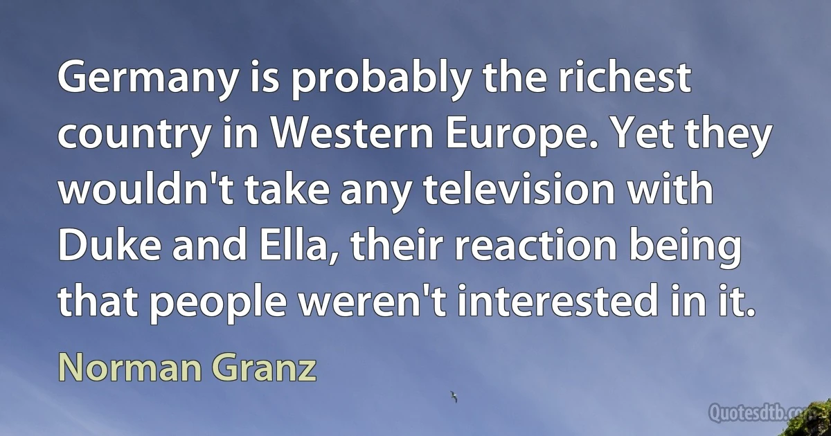 Germany is probably the richest country in Western Europe. Yet they wouldn't take any television with Duke and Ella, their reaction being that people weren't interested in it. (Norman Granz)