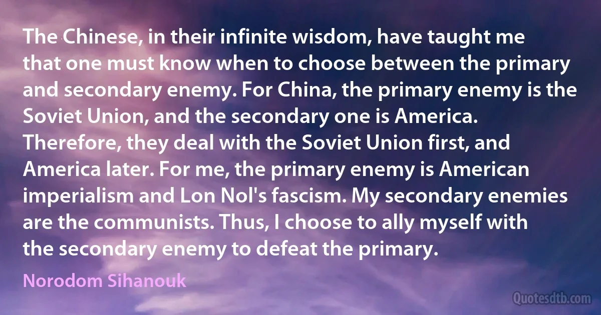 The Chinese, in their infinite wisdom, have taught me that one must know when to choose between the primary and secondary enemy. For China, the primary enemy is the Soviet Union, and the secondary one is America. Therefore, they deal with the Soviet Union first, and America later. For me, the primary enemy is American imperialism and Lon Nol's fascism. My secondary enemies are the communists. Thus, I choose to ally myself with the secondary enemy to defeat the primary. (Norodom Sihanouk)