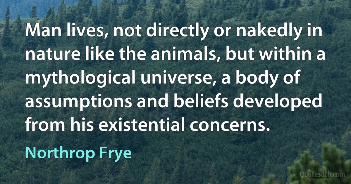 Man lives, not directly or nakedly in nature like the animals, but within a mythological universe, a body of assumptions and beliefs developed from his existential concerns. (Northrop Frye)