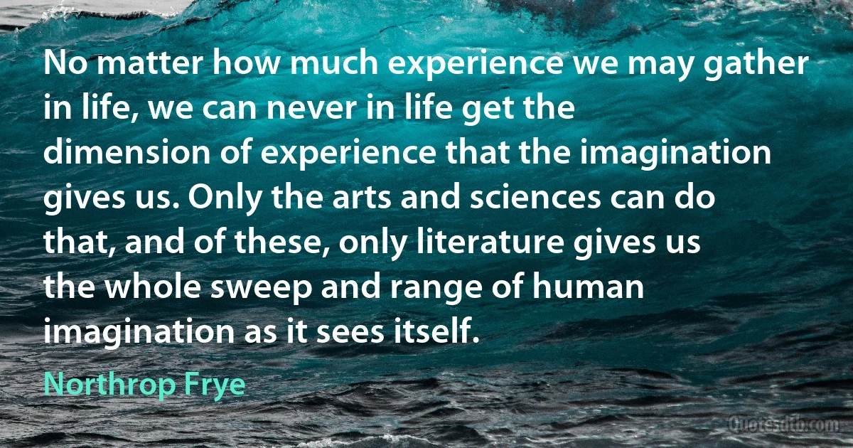 No matter how much experience we may gather in life, we can never in life get the dimension of experience that the imagination gives us. Only the arts and sciences can do that, and of these, only literature gives us the whole sweep and range of human imagination as it sees itself. (Northrop Frye)