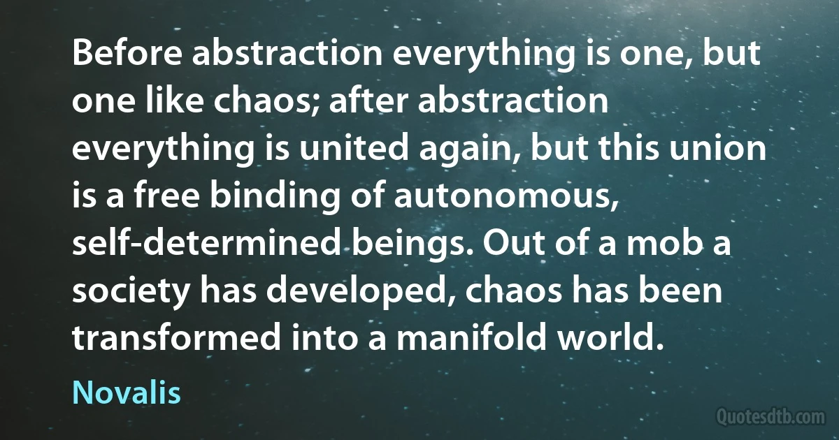 Before abstraction everything is one, but one like chaos; after abstraction everything is united again, but this union is a free binding of autonomous, self-determined beings. Out of a mob a society has developed, chaos has been transformed into a manifold world. (Novalis)