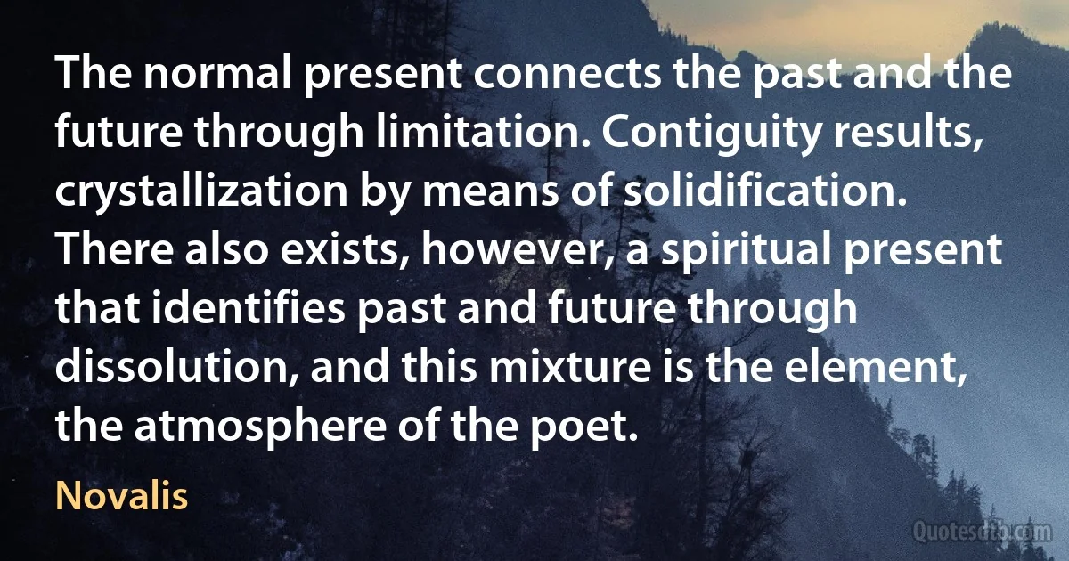 The normal present connects the past and the future through limitation. Contiguity results, crystallization by means of solidification. There also exists, however, a spiritual present that identifies past and future through dissolution, and this mixture is the element, the atmosphere of the poet. (Novalis)