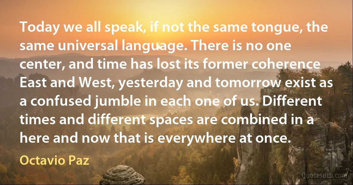 Today we all speak, if not the same tongue, the same universal language. There is no one center, and time has lost its former coherence East and West, yesterday and tomorrow exist as a confused jumble in each one of us. Different times and different spaces are combined in a here and now that is everywhere at once. (Octavio Paz)