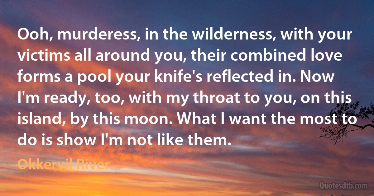 Ooh, murderess, in the wilderness, with your victims all around you, their combined love forms a pool your knife's reflected in. Now I'm ready, too, with my throat to you, on this island, by this moon. What I want the most to do is show I'm not like them. (Okkervil River)