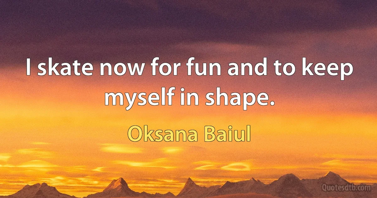 I skate now for fun and to keep myself in shape. (Oksana Baiul)